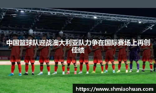中国篮球队迎战澳大利亚队力争在国际赛场上再创佳绩