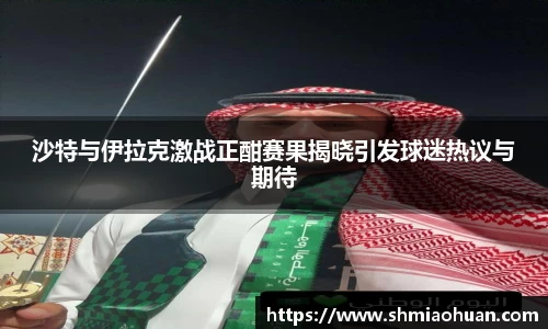 沙特与伊拉克激战正酣赛果揭晓引发球迷热议与期待